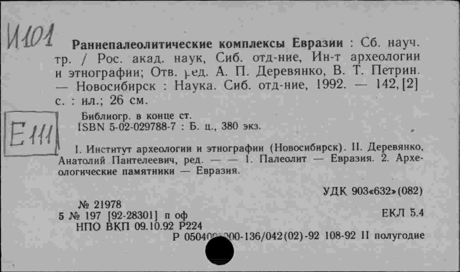 ﻿\W1
Раннепалеолитические комплексы Евразии
тр. / Рос. акад, наук, Сиб. отд-ние, Ин-т и этнографии; Отв. ред. А. П. Деревянко, В. — Новосибирск : Наука. Сиб. отд-ние, 1992.
с. : ил.; 26 см.

: Сб. науч, археологии Т. Петрин. — М2, [2]
Библиогр. в конце ст.
ISBN 5-02-029788-7 : Б. ц., 380 экз.
' I. Институт археологии и этнографии (Новосибирск). II. Деревянко, Анатолий Пантелеевич, ред. — — 1. Палеолит — Евразия. 2. Архе-
ологические памятники — Евразия.
УДК 903«632»(082)
ЕКЛ 5.4
№ 21978
5 № 197 [92-28301] п оф НПО ВКП 09.10.92 Р224
Р 05040^00-136/042(02)-92 108-92 II полугодие